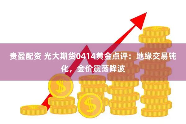 贵盈配资 光大期货0414黄金点评：地缘交易钝化，金价震荡降波