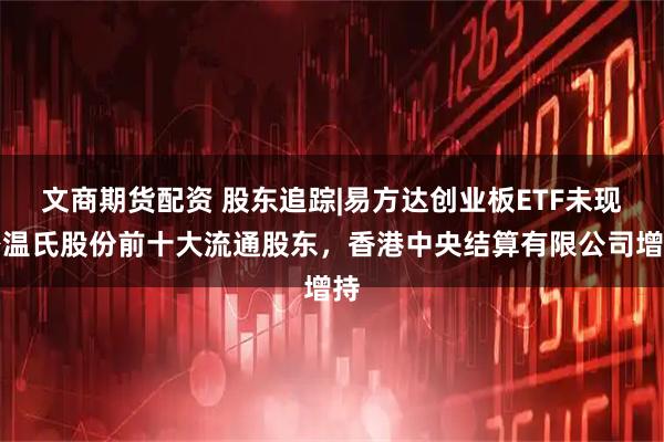 文商期货配资 股东追踪|易方达创业板ETF未现身温氏股份前十大流通股东，香港中央结算有限公司增持