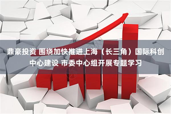 鼎豪投资 围绕加快推进上海（长三角）国际科创中心建设 市委中心组开展专题学习