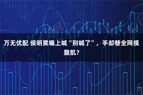 万无优配 侯明昊嘴上喊“别喊了”，手却替全网摸腹肌？