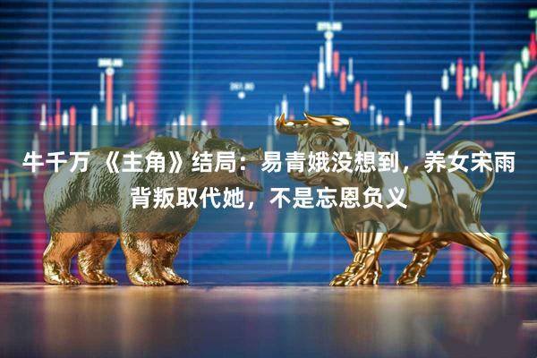牛千万 《主角》结局：易青娥没想到，养女宋雨背叛取代她，不是忘恩负义