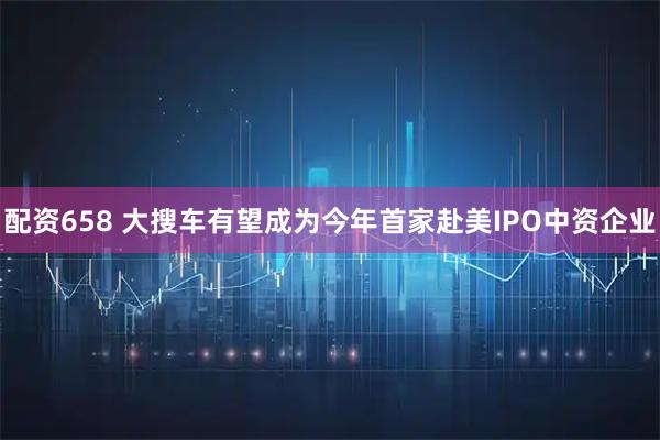配资658 大搜车有望成为今年首家赴美IPO中资企业