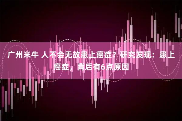 广州米牛 人不会无故患上癌症？研究发现：患上癌症，背后有6点原因