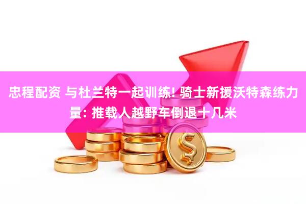 忠程配资 与杜兰特一起训练! 骑士新援沃特森练力量: 推载人越野车倒退十几米